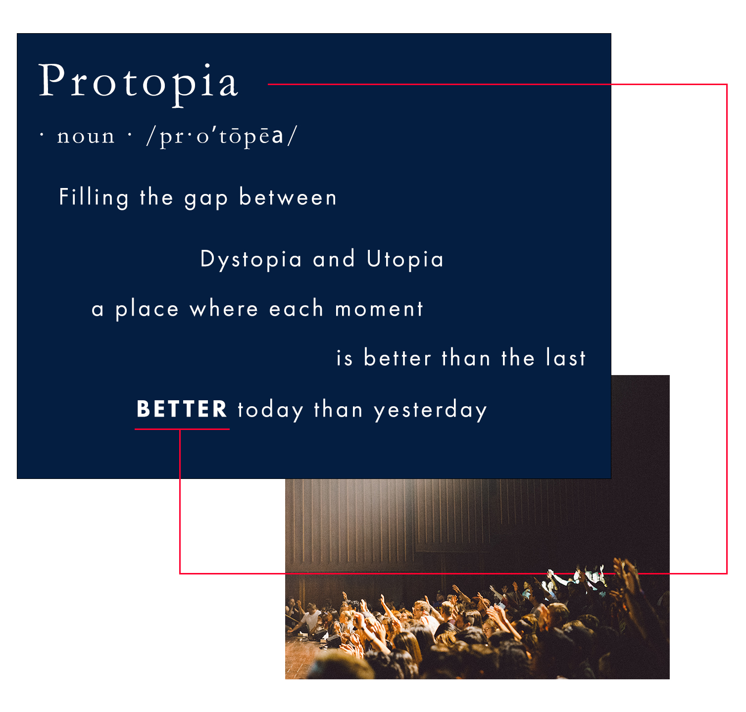 Definition - Protopia: (noun) Filling the gap between Dystopia and Utopia. A place where each moment is better than the last. BETTER today than yesterday. The image depicts a large auditorium with a bright white light illuminating the middle and front people in the audience, while many with their hand raised, look towards the stage. A thin red line extends horizontally from the title word 'Protopia' to the underlined word 'BETTER', symbolizing the journey towards continuous improvement. Join us in the journey towards Protopia.